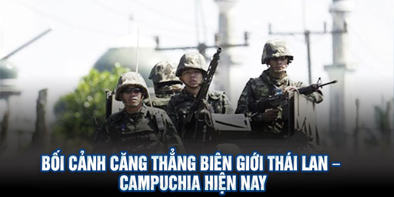 Bối cảnh căng thẳng biên giới Thái Lan – Campuchia hiện nay